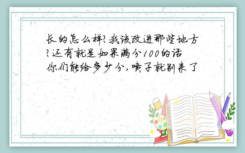 长的怎么样?我该改进那些地方?还有就是如果满分100的话你们能给多少分,喷子就别来了