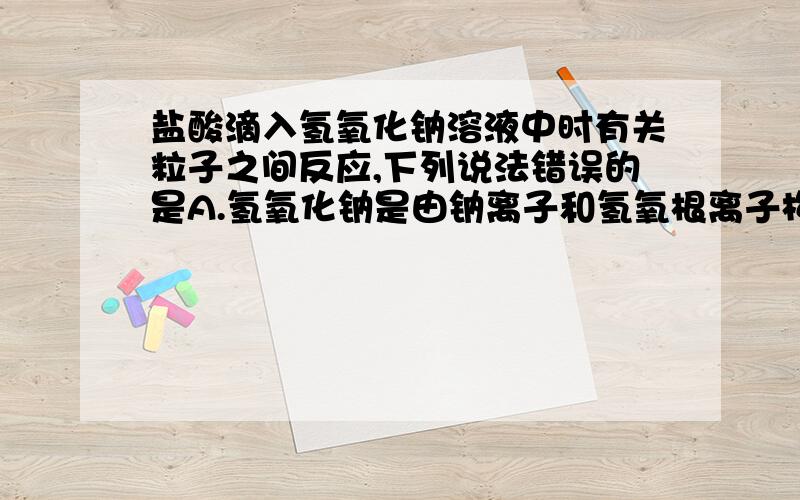 盐酸滴入氢氧化钠溶液中时有关粒子之间反应,下列说法错误的是A.氢氧化钠是由钠离子和氢氧根离子构成B.盐酸中含有氢离子和氯离子C.氢离子和氢氧根离子会结合生成水分子D.氯离子和钠离