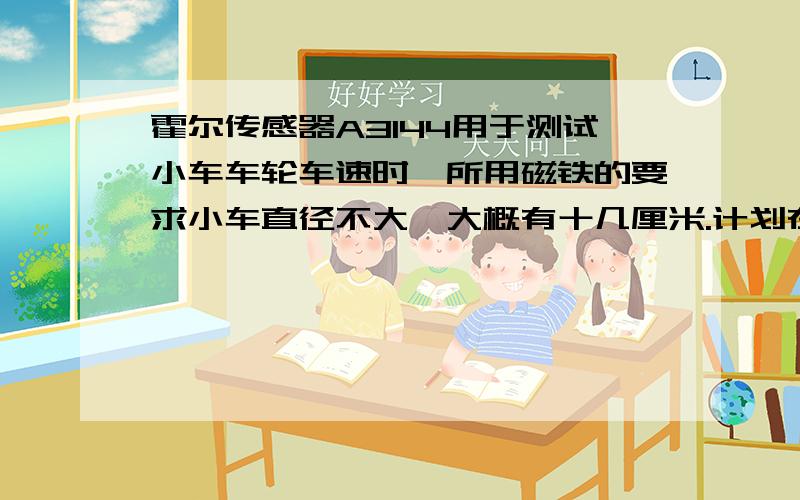 霍尔传感器A3144用于测试小车车轮车速时,所用磁铁的要求小车直径不大,大概有十几厘米.计划在车轮上添加小磁铁根据,原理如图.该怎样选择小磁铁,有什么要求,怎么制作.