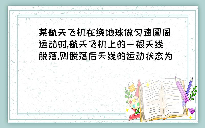 某航天飞机在绕地球做匀速圆周运动时,航天飞机上的一根天线脱落,则脱落后天线的运动状态为