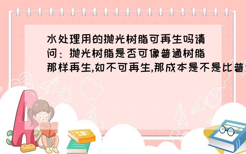 水处理用的抛光树脂可再生吗请问：抛光树脂是否可像普通树脂那样再生,如不可再生,那成本是不是比普通树脂要高?抛光树脂的特性有哪些!常用在哪些水处理方面?