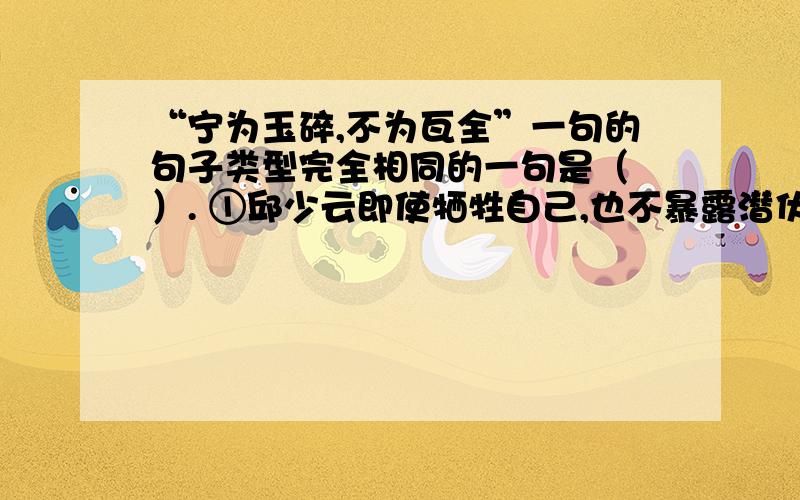 “宁为玉碎,不为瓦全”一句的句子类型完全相同的一句是（ ）. ①邱少云即使牺牲自己,也不暴露潜伏的目标