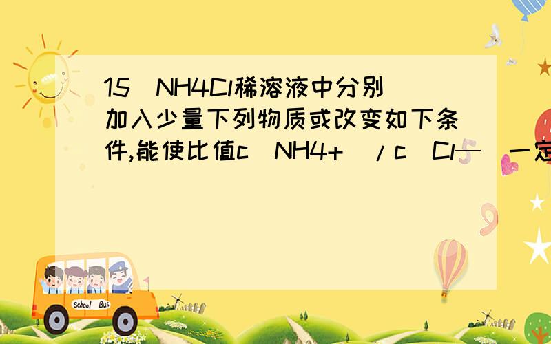 15．NH4Cl稀溶液中分别加入少量下列物质或改变如下条件,能使比值c(NH4+)/c(Cl—)一定增大的是①HCl气体 ②氨气 ③H2O ④NH4Cl固体 ⑤NaOH固体 ⑥降温A．③④⑤ B．②④ C．②③⑥ D．②④⑥