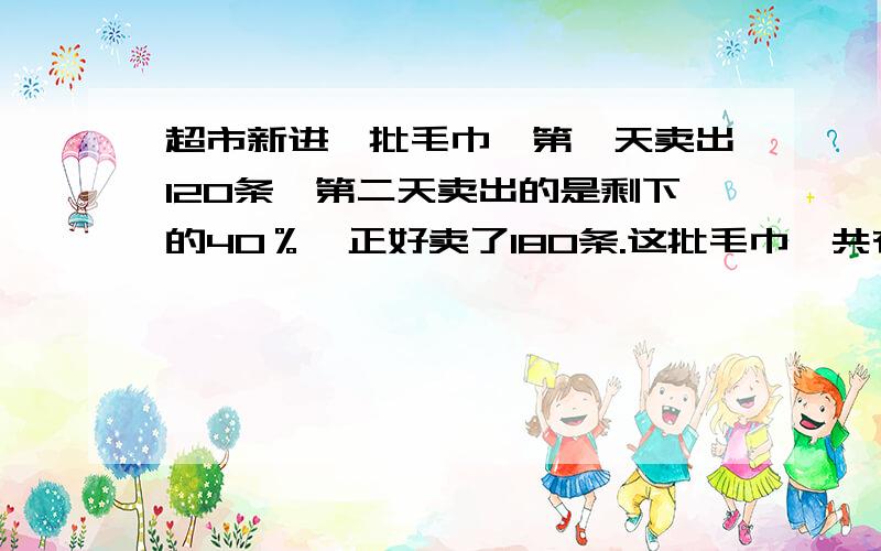 超市新进一批毛巾,第一天卖出120条,第二天卖出的是剩下的40％,正好卖了180条.这批毛巾一共有多少条?方程解.十万火急