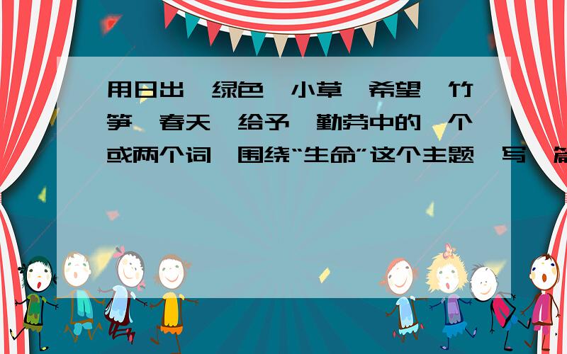 用日出、绿色、小草、希望、竹笋、春天、给予、勤劳中的一个或两个词,围绕“生命”这个主题,写一篇短文短文最起码400字!