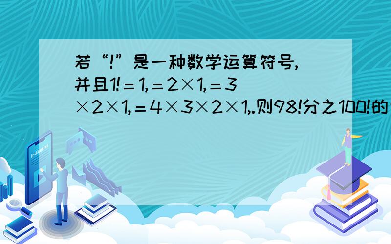 若“!”是一种数学运算符号,并且1!＝1,＝2×1,＝3×2×1,＝4×3×2×1,.则98!分之100!的值为?