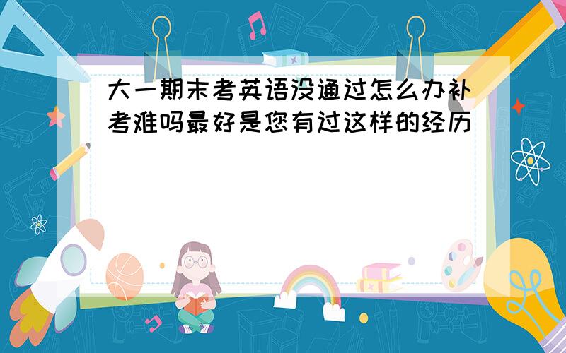 大一期末考英语没通过怎么办补考难吗最好是您有过这样的经历