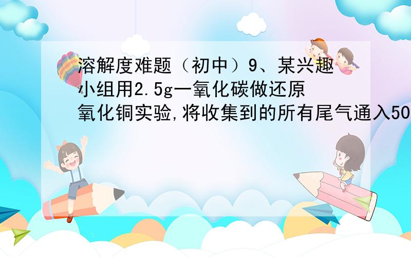 溶解度难题（初中）9、某兴趣小组用2.5g一氧化碳做还原氧化铜实验,将收集到的所有尾气通入50.8g的氢氧化钠溶液中,恰好完全反应得到53g碳酸钠溶液.试计算：（1）碳酸钠的质量（2）所得碳