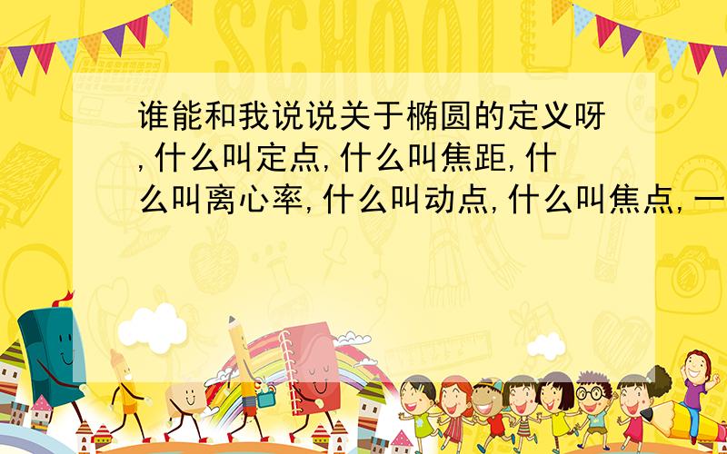 谁能和我说说关于椭圆的定义呀,什么叫定点,什么叫焦距,什么叫离心率,什么叫动点,什么叫焦点,一个椭圆可以看成是又段圆弧组成的,那它们的圆心叫什么呀?以及椭圆定义的通俗解释,我是在