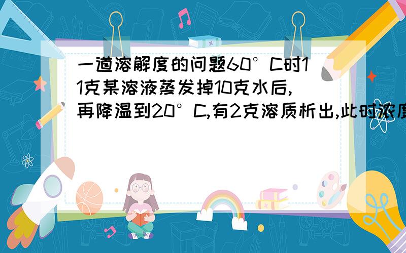 一道溶解度的问题60°C时11克某溶液蒸发掉10克水后,再降温到20°C,有2克溶质析出,此时浓度为25%.①求20°C时的溶解度②求60°C原溶液的质量百分比浓度打错了 60°C时112克某溶液蒸发掉10克水后，