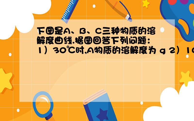 下图是A、B、C三种物质的溶解度曲线.据图回答下列问题：1）30℃时,A物质的溶解度为 g 2）10℃时,三种物溶解度从大到小顺序是------ 5）使C物质从其溶液中析出可采用的方法是————.