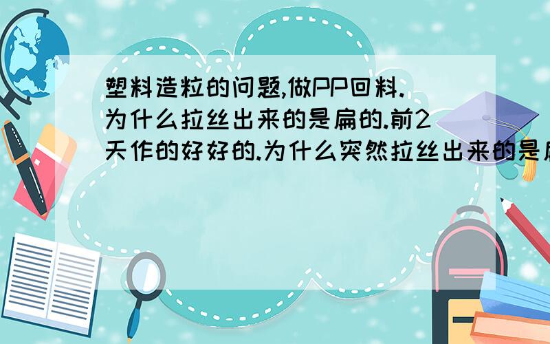 塑料造粒的问题,做PP回料.为什么拉丝出来的是扁的.前2天作的好好的.为什么突然拉丝出来的是扁的.