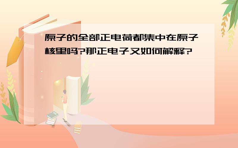 原子的全部正电荷都集中在原子核里吗?那正电子又如何解释?