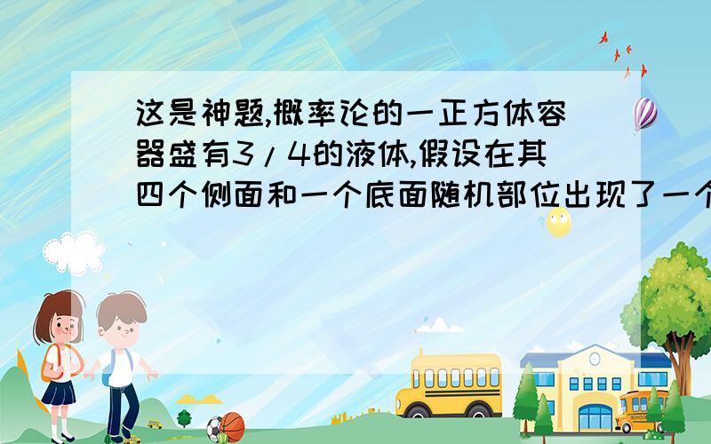 这是神题,概率论的一正方体容器盛有3/4的液体,假设在其四个侧面和一个底面随机部位出现了一个小孔,液体经此小孔流出,最后剩余液体液面的高度X是一个随机变量,则其分布函数F(x)是怎样的