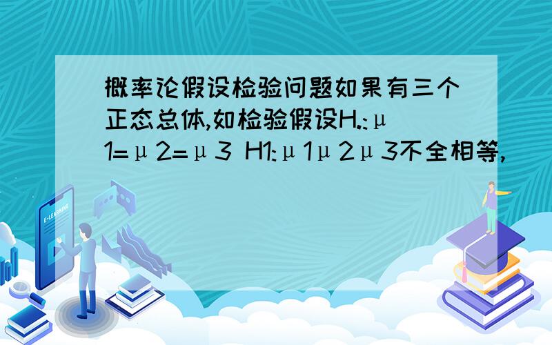 概率论假设检验问题如果有三个正态总体,如检验假设H.:μ1=μ2=μ3 H1:μ1μ2μ3不全相等,