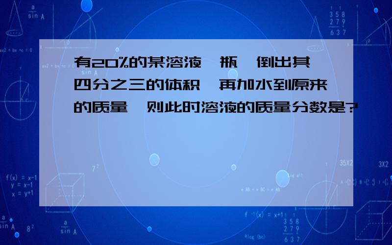 有20%的某溶液一瓶,倒出其四分之三的体积,再加水到原来的质量,则此时溶液的质量分数是?