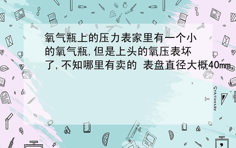 氧气瓶上的压力表家里有一个小的氧气瓶,但是上头的氧压表坏了,不知哪里有卖的 表盘直径大概40mm,接头罗纹（接口）周长大概10mm,压力是25Zb 大概参数就是这些吧 PS：最好是告知武汉哪里有