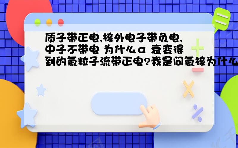 质子带正电,核外电子带负电,中子不带电 为什么α 衰变得到的氦粒子流带正电?我是问氦核为什么带正电？感觉他是不带电的啊 还有放出氦核后 新生成的 核 带什么电