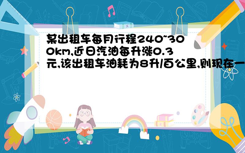 某出租车每月行程240~300km,近日汽油每升涨0.3元,该出租车油耗为8升/百公里,则现在一个月（按30天计）,该出租车的汽油费将比涨价前多支出的费用在（ ）范围内