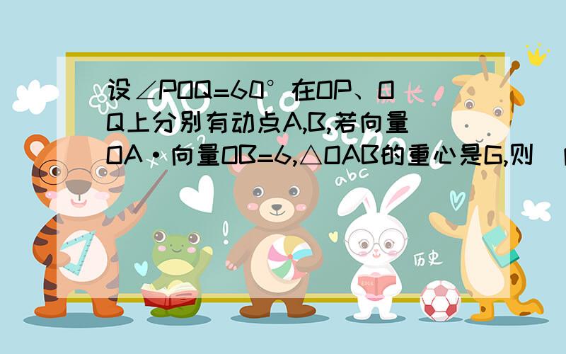 设∠POQ=60°在OP、OQ上分别有动点A,B,若向量OA·向量OB=6,△OAB的重心是G,则|向量OG| 的最小值是2 求详解