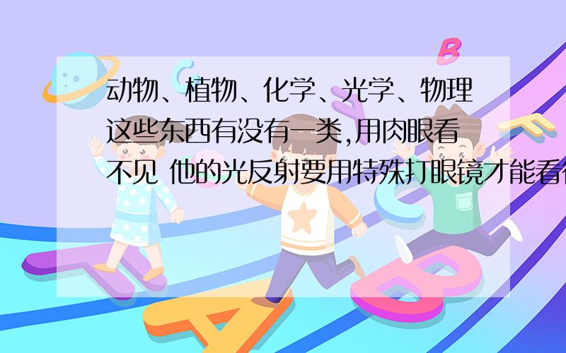 动物、植物、化学、光学、物理这些东西有没有一类,用肉眼看不见 他的光反射要用特殊打眼镜才能看得见就是说在动物、植物、化学、光学、物理里有没有,一种物质你用肉眼无法看见他 要