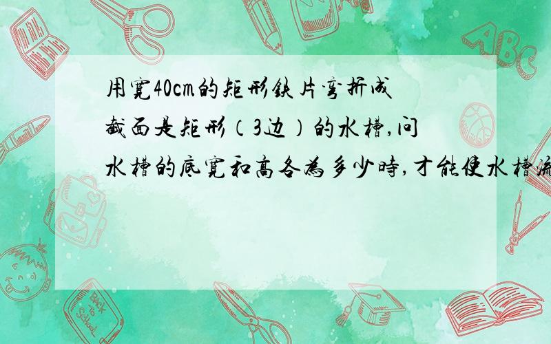 用宽40cm的矩形铁片弯折成截面是矩形（3边）的水槽,问水槽的底宽和高各为多少时,才能使水槽流量最大?