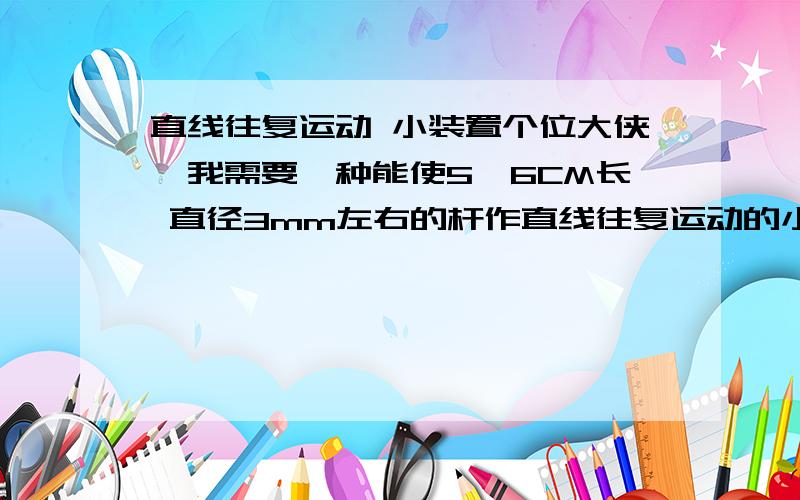 直线往复运动 小装置个位大侠,我需要一种能使5、6CM长 直径3mm左右的杆作直线往复运动的小装置.其他设备上的组件也可以,那位知道的请留言.