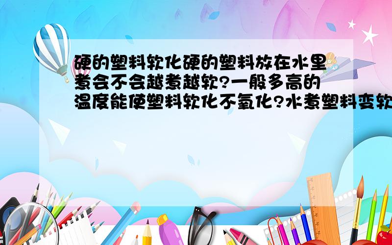 硬的塑料软化硬的塑料放在水里煮会不会越煮越软?一般多高的温度能使塑料软化不氧化?水煮塑料变软,拿出来晾干还是软的,这是化学反应还是裂解?假设能把水温提到120度,塑料拿出来之后晾