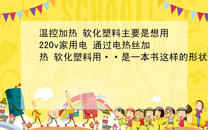 温控加热 软化塑料主要是想用220v家用电 通过电热丝加热 软化塑料用··是一本书这样的形状···要求5面受热问：用什么材料的电热材料 要求加热速度快 如何使其不直接接触 从而出现烧糊