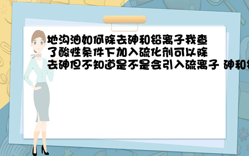 地沟油如何除去砷和铅离子我查了酸性条件下加入硫化剂可以除去砷但不知道是不是会引入硫离子 砷和铅离子在水中和油中的溶解度哪个大?可不可以水洗除去?