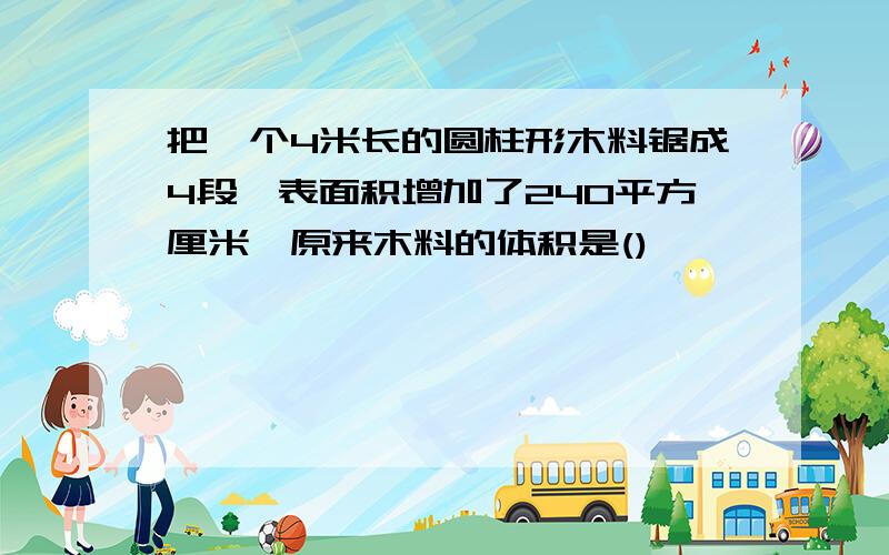 把一个4米长的圆柱形木料锯成4段,表面积增加了240平方厘米,原来木料的体积是()