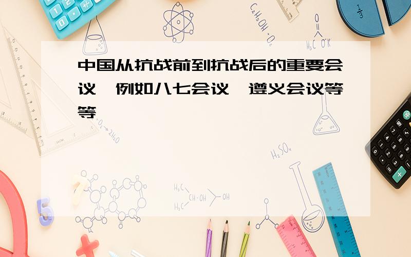 中国从抗战前到抗战后的重要会议,例如八七会议,遵义会议等等