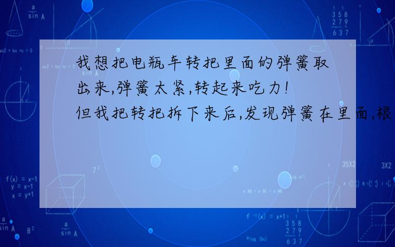 我想把电瓶车转把里面的弹簧取出来,弹簧太紧,转起来吃力!但我把转把拆下来后,发现弹簧在里面,根本打不开,也没螺丝,怎么办