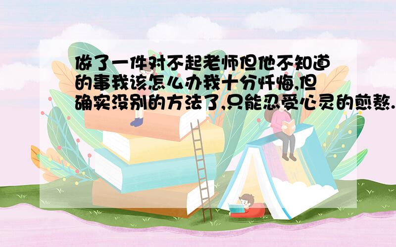 做了一件对不起老师但他不知道的事我该怎么办我十分忏悔,但确实没别的方法了,只能忍受心灵的煎熬.可她却不知道啊!