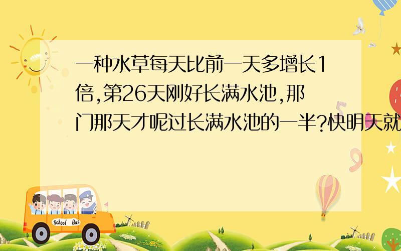 一种水草每天比前一天多增长1倍,第26天刚好长满水池,那门那天才呢过长满水池的一半?快明天就要