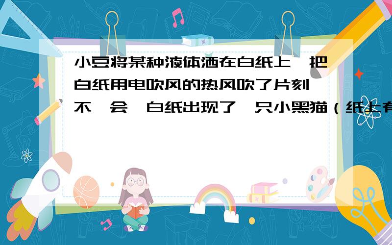 小豆将某种液体洒在白纸上,把白纸用电吹风的热风吹了片刻,不一会,白纸出现了一只小黑猫（纸上有了破损）,这是怎么一回事?问题(1)小豆事先用（ ）画了一只猫； （2）使白纸出现黑猫的