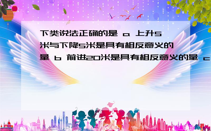 下类说法正确的是 a 上升5米与下降5米是具有相反意义的量 b 前进20米是具有相反意义的量 c 想南走50米与向东走30米是具有相反意义的量.d 收入与50元与后退3米是具有相反意义的量