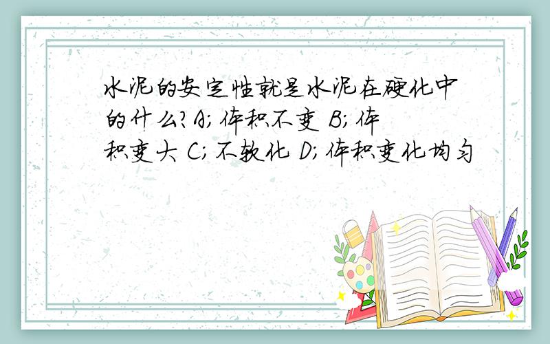 水泥的安定性就是水泥在硬化中的什么?A;体积不变 B；体积变大 C；不软化 D；体积变化均匀