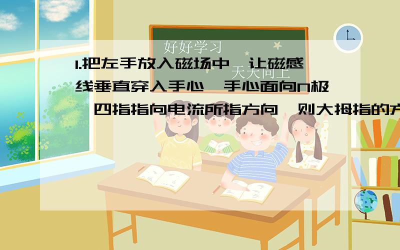 1.把左手放入磁场中,让磁感线垂直穿入手心,手心面向N极,四指指向电流所指方向,则大拇指的方向就是导体受力的方向.2.右手平展,使大拇指与其余四指垂直,并且都跟手掌在一个平面内.把右手