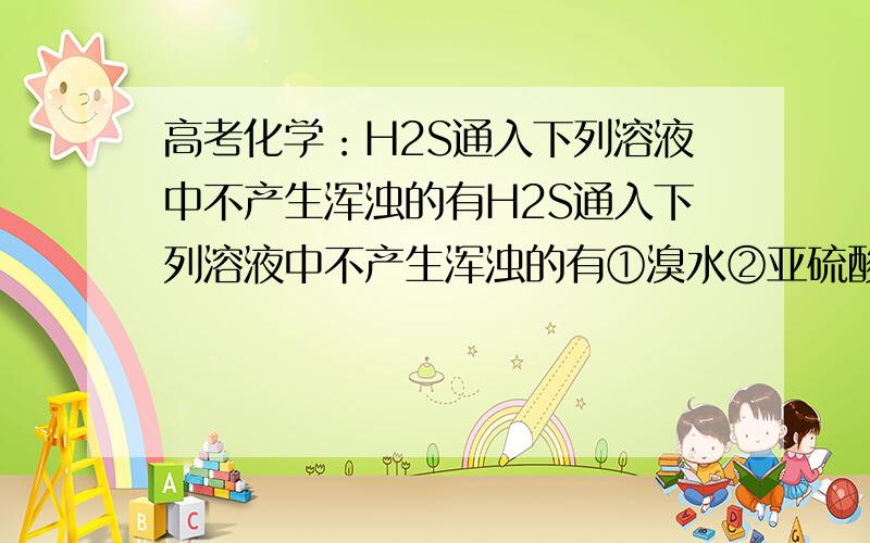 高考化学：H2S通入下列溶液中不产生浑浊的有H2S通入下列溶液中不产生浑浊的有①溴水②亚硫酸③FeSO4溶液④FeCl3溶液⑤CuSO4溶液A.①②③                  B.①②③④⑤                 C.③