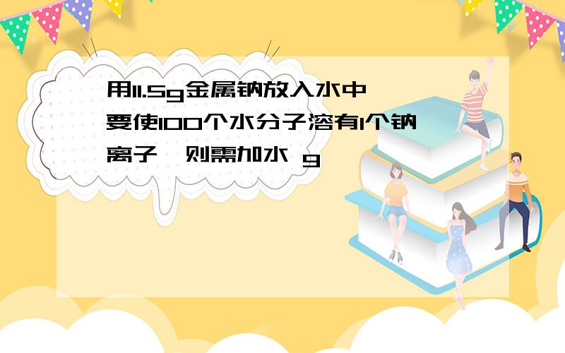 用11.5g金属钠放入水中,要使100个水分子溶有1个钠离子,则需加水 g