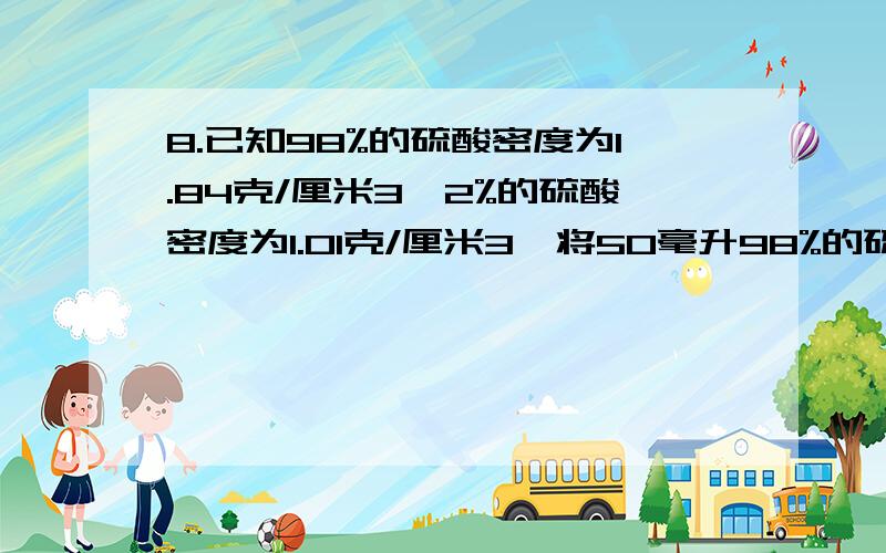 8.已知98%的硫酸密度为1.84克/厘米3,2%的硫酸密度为1.01克/厘米3,将50毫升98%的硫酸溶液与50毫升2%的硫酸溶液相混合后,溶液的质量分数是           (   )  (A)大于50%         (B)小于50%       (C)等于50%   (D