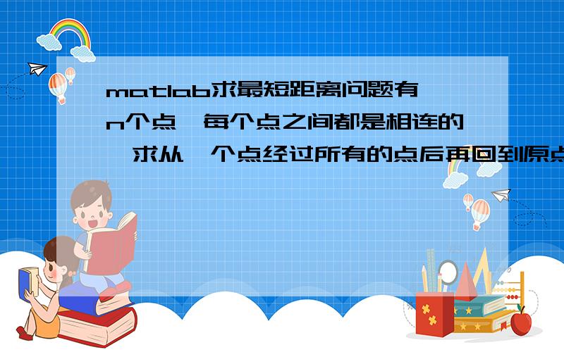 matlab求最短距离问题有n个点,每个点之间都是相连的,求从一个点经过所有的点后再回到原点的最短距离的matlab的程序.