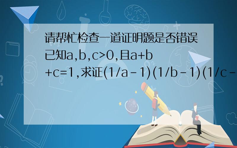 请帮忙检查一道证明题是否错误已知a,b,c>0,且a+b+c=1,求证(1/a-1)(1/b-1)(1/c-1)≥8证明:去括号并整理得左=(1/abc)-1所以只须证1/abc≥9即abc≤1/9由三元均值不等式得a+b+c≥叁次根号（abc）∴abc≤1/27