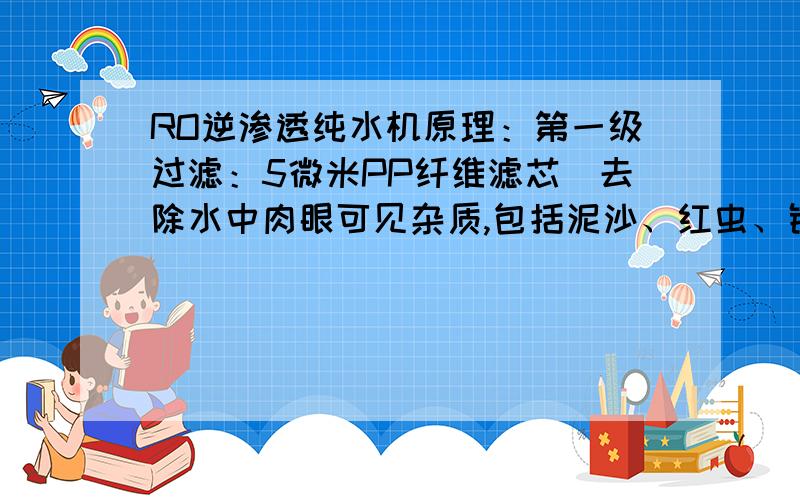 RO逆渗透纯水机原理：第一级过滤：5微米PP纤维滤芯（去除水中肉眼可见杂质,包括泥沙、红虫、铁锈等） 第