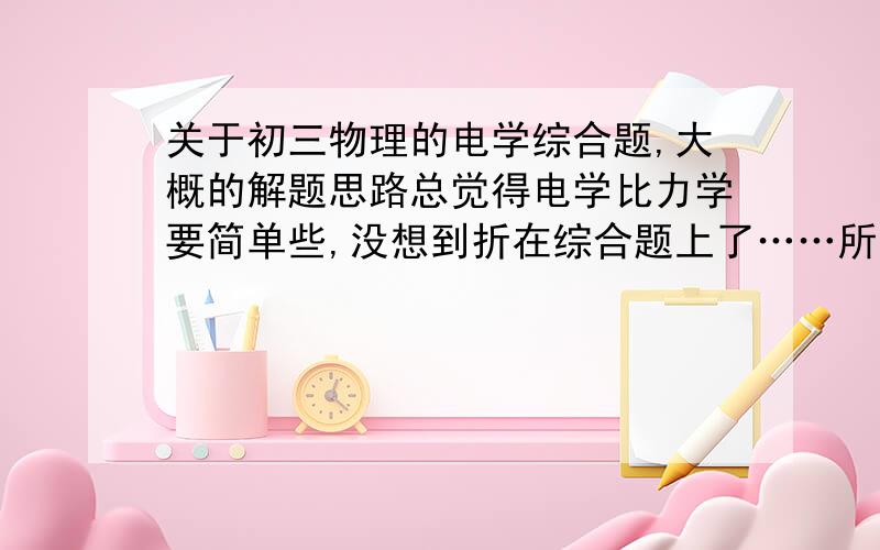 关于初三物理的电学综合题,大概的解题思路总觉得电学比力学要简单些,没想到折在综合题上了……所以求教各位了还有就是……我能画出电路图并且分析出电路情况【这也是我一直纠结的