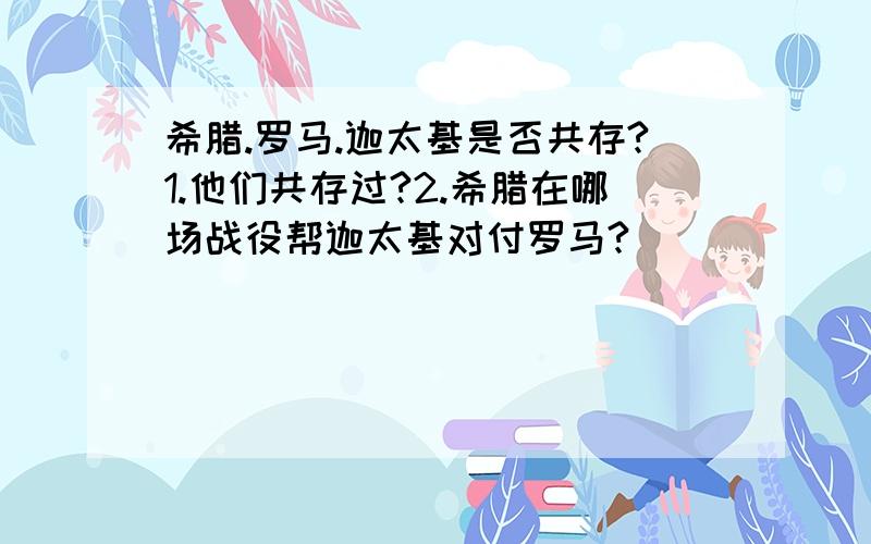 希腊.罗马.迦太基是否共存?1.他们共存过?2.希腊在哪场战役帮迦太基对付罗马?