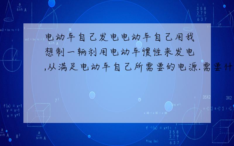 电动车自己发电电动车自己用我想制一辆利用电动车惯性来发电,从满足电动车自己所需要的电源.需要什么条件才能达到目的?