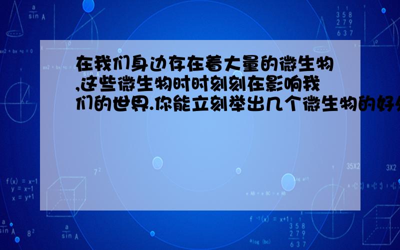 在我们身边存在着大量的微生物,这些微生物时时刻刻在影响我们的世界.你能立刻举出几个微生物的好处么?快啊,新手无分