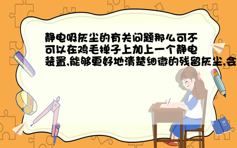 静电吸灰尘的有关问题那么可不可以在鸡毛掸子上加上一个静电装置,能够更好地清楚细微的残留灰尘,会不会因静电对家用电器造成一定的损害